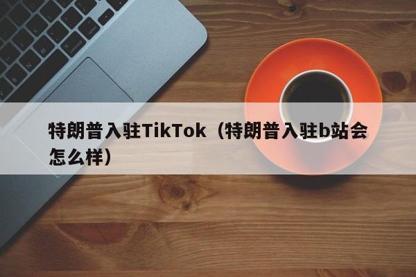 特朗普入驻TikTok（特朗普入驻b站会怎么样）