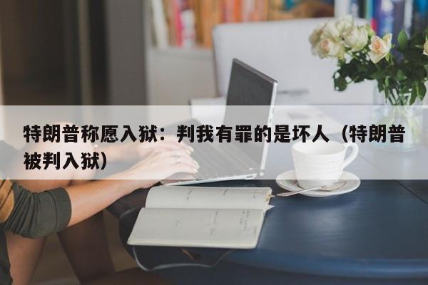 特朗普称愿入狱：判我有罪的是坏人（特朗普被判入狱）