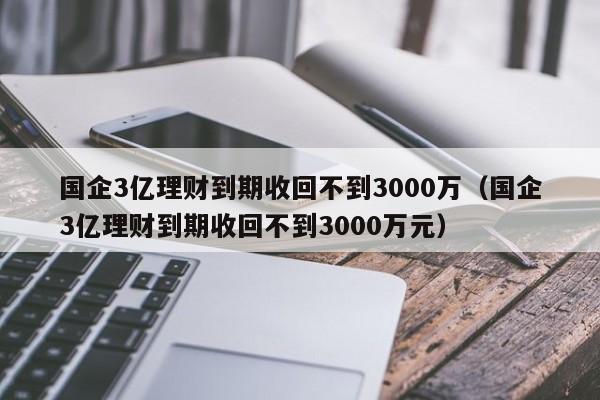 国企3亿理财到期收回不到3000万（国企3亿理财到期收回不到3000万元）