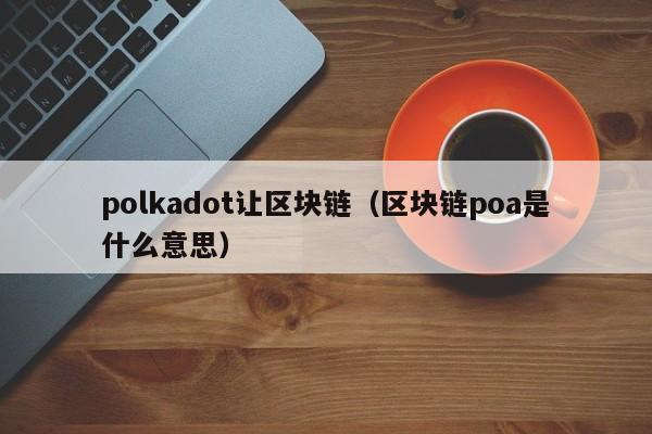 polkadot让区块链（区块链poa是什么意思）