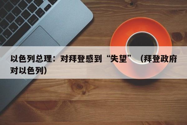 以色列总理：对拜登感到“失望”（拜登政府对以色列）