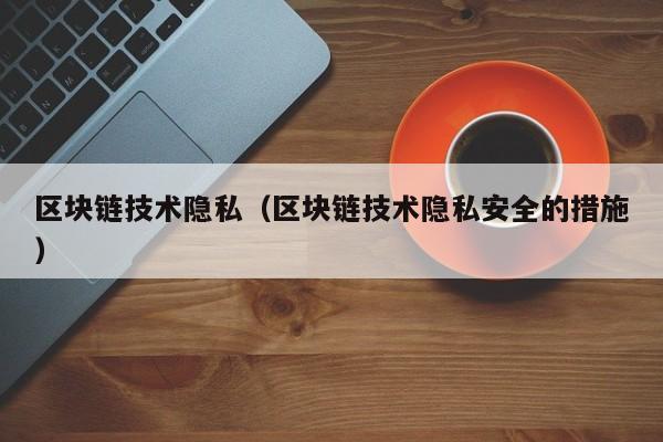 区块链技术隐私（区块链技术隐私安全的措施）