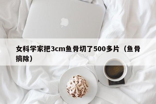 女科学家把3cm鱼骨切了500多片（鱼骨摘除）