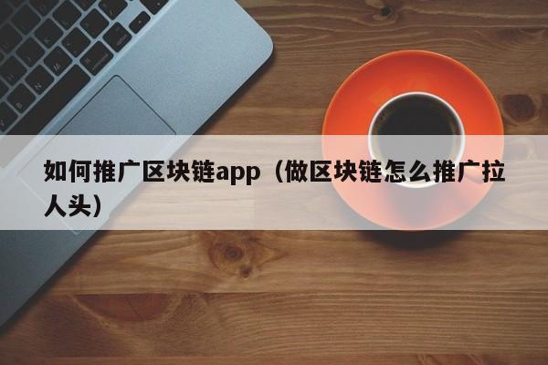 如何推广区块链app（做区块链怎么推广拉人头）