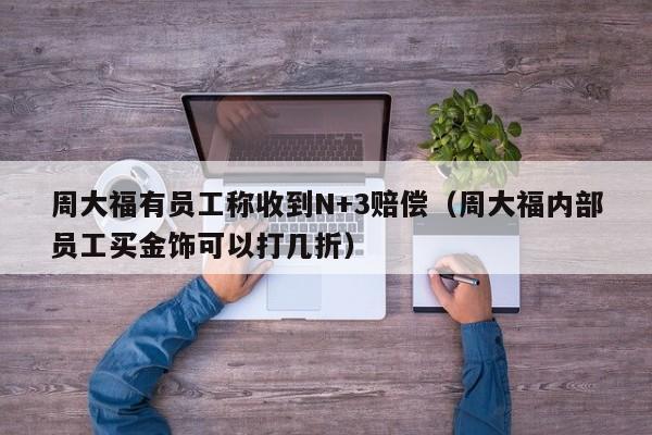 周大福有员工称收到N+3赔偿（周大福内部员工买金饰可以打几折）