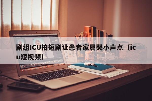 剧组ICU拍短剧让患者家属哭小声点（icu短视频）