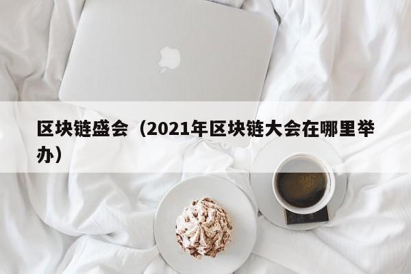 区块链盛会（2021年区块链大会在哪里举办）