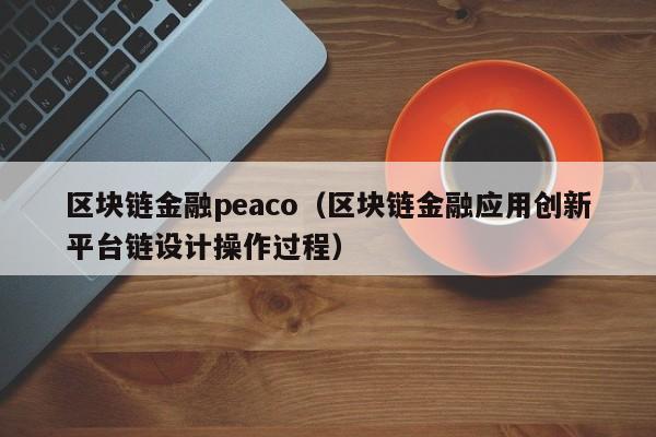 区块链金融peaco（区块链金融应用创新平台链设计操作过程）