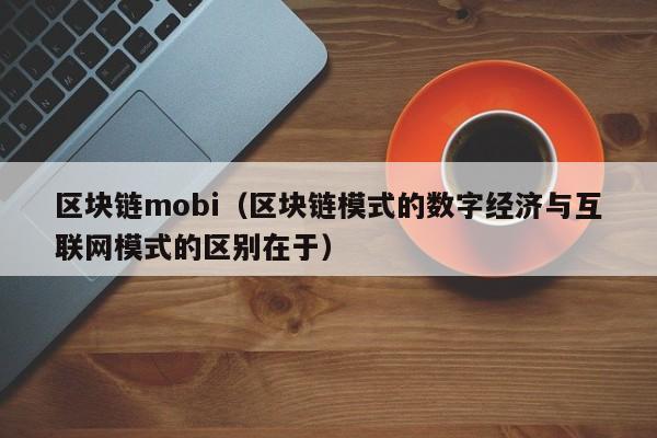 区块链mobi（区块链模式的数字经济与互联网模式的区别在于）