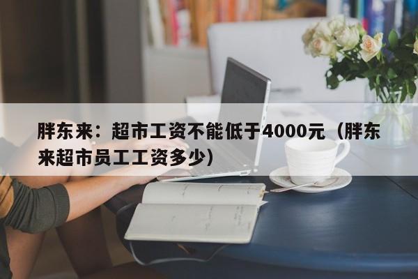 胖东来：超市工资不能低于4000元（胖东来超市员工工资多少）