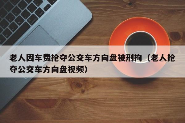 老人因车费抢夺公交车方向盘被刑拘（老人抢夺公交车方向盘视频）