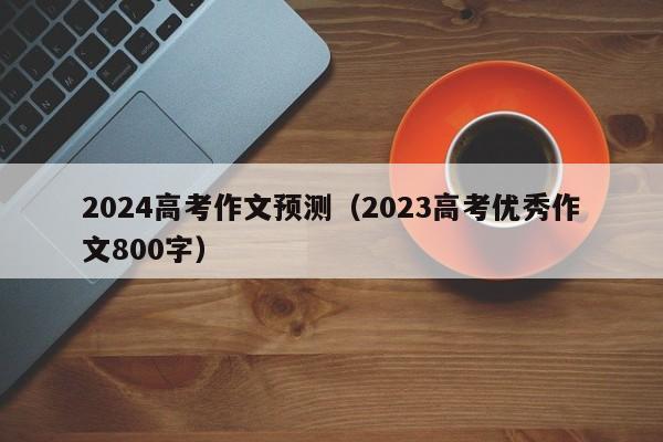 2024高考作文预测（2023高考优秀作文800字）