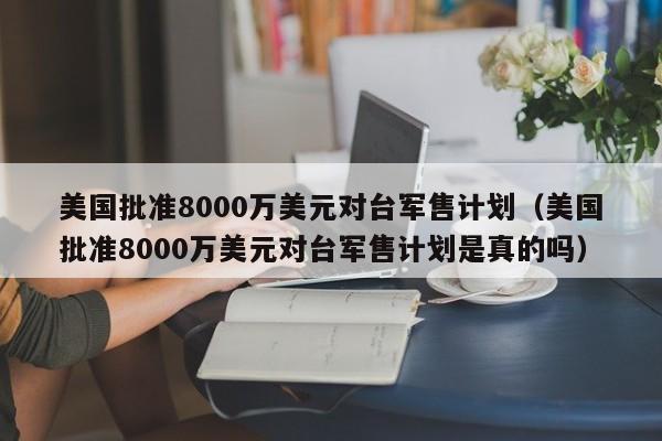 美国批准8000万美元对台军售计划（美国批准8000万美元对台军售计划是真的吗）