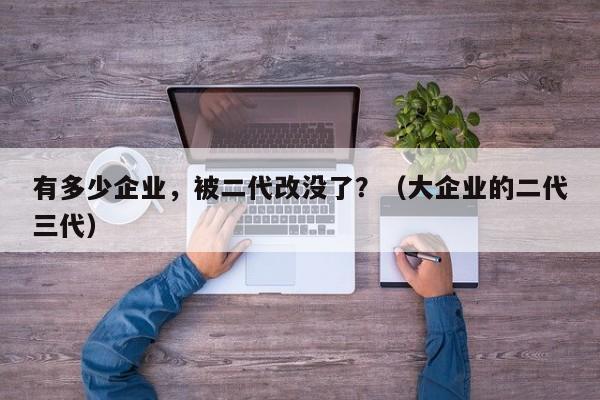 有多少企业，被二代改没了？（大企业的二代三代）