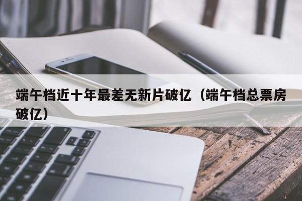 端午档近十年最差无新片破亿（端午档总票房破亿）