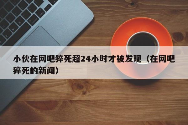 小伙在网吧猝死超24小时才被发现（在网吧猝死的新闻）