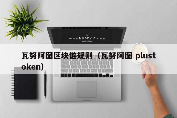 瓦努阿图区块链规则（瓦努阿图 plustoken）