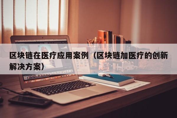 区块链在医疗应用案例（区块链加医疗的创新解决方案）