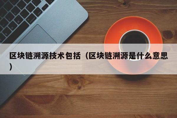 区块链溯源技术包括（区块链溯源是什么意思）