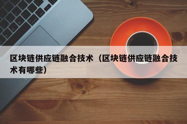 区块链供应链融合技术（区块链供应链融合技术有哪些）