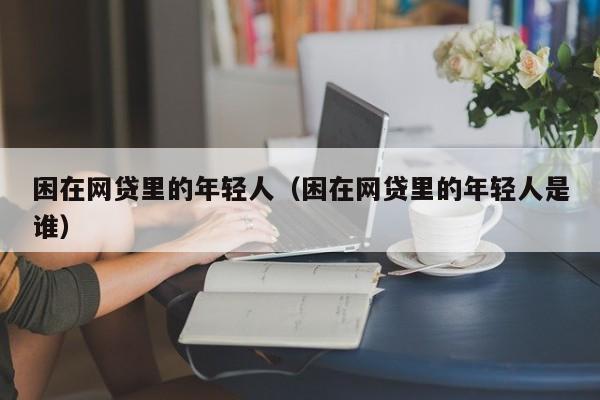 困在网贷里的年轻人（困在网贷里的年轻人是谁）