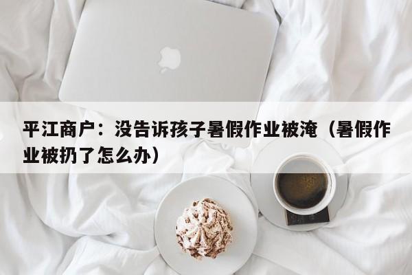 平江商户：没告诉孩子暑假作业被淹（暑假作业被扔了怎么办）