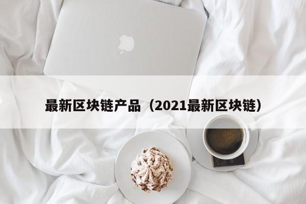 最新区块链产品（2021最新区块链）