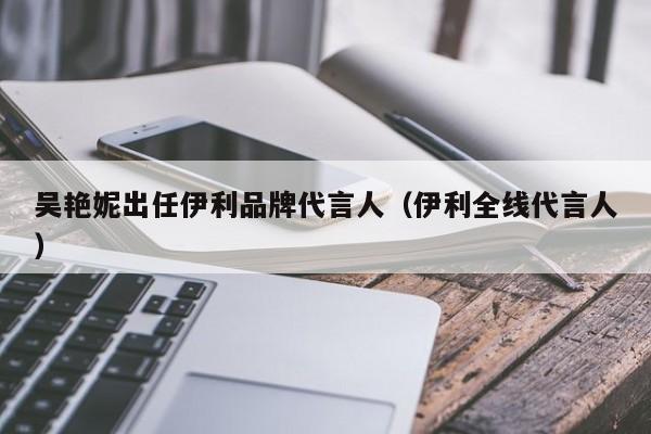 吴艳妮出任伊利品牌代言人（伊利全线代言人）