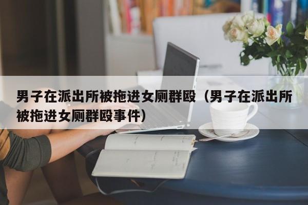 男子在派出所被拖进女厕群殴（男子在派出所被拖进女厕群殴事件）