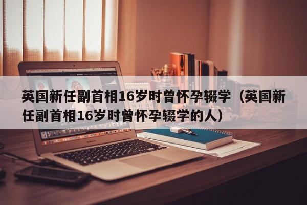 英国新任副首相16岁时曾怀孕辍学（英国新任副首相16岁时曾怀孕辍学的人）