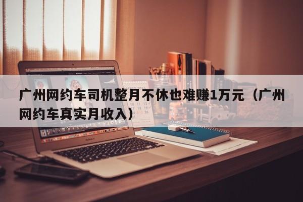 广州网约车司机整月不休也难赚1万元（广州网约车真实月收入）