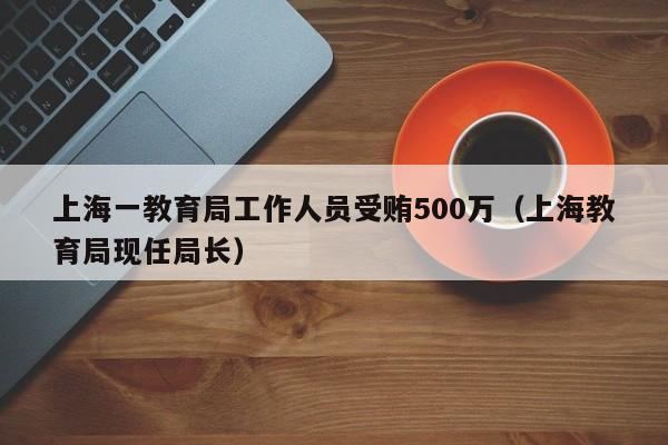 上海一教育局工作人员受贿500万（上海教育局现任局长）