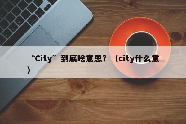 “City”到底啥意思？（city什么意）