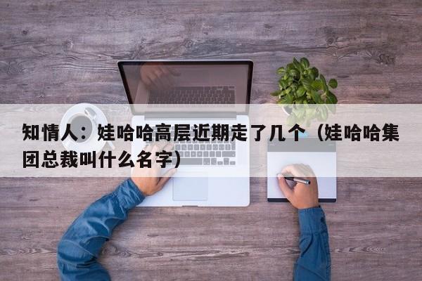 知情人：娃哈哈高层近期走了几个（娃哈哈集团总裁叫什么名字）