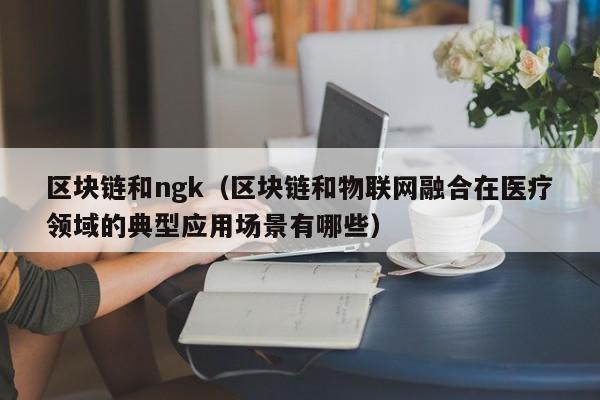 区块链和ngk（区块链和物联网融合在医疗领域的典型应用场景有哪些）