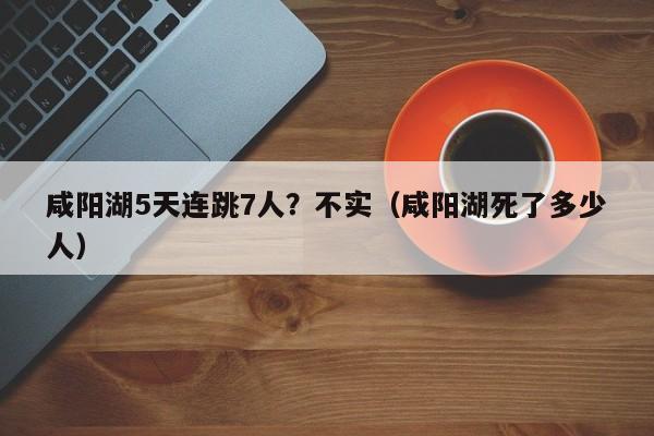 咸阳湖5天连跳7人？不实（咸阳湖死了多少人）