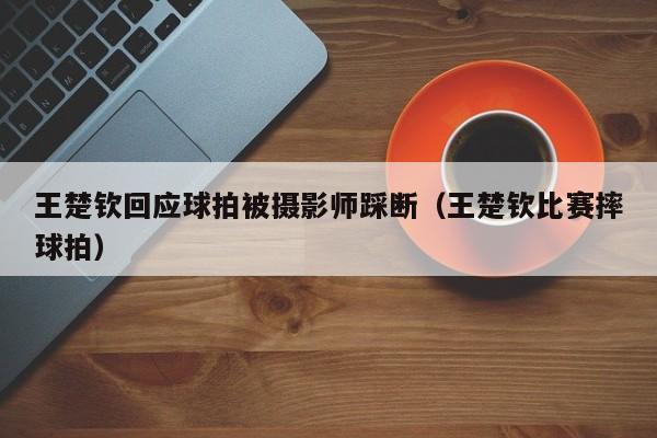 王楚钦回应球拍被摄影师踩断（王楚钦比赛摔球拍）