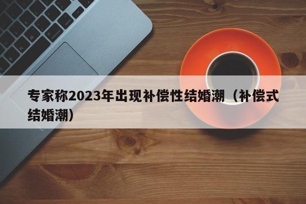 专家称2023年出现补偿性结婚潮（补偿式结婚潮）