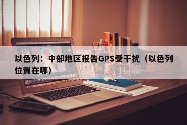 以色列：中部地区报告GPS受干扰（以色列位置在哪）