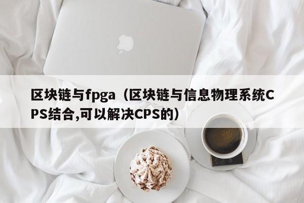 区块链与fpga（区块链与信息物理系统CPS结合,可以解决CPS的）