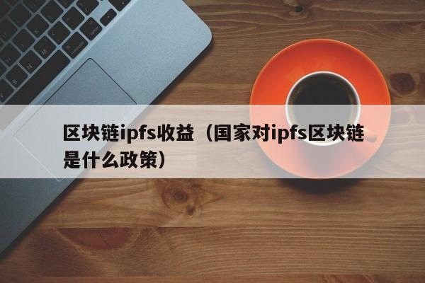 区块链ipfs收益（国家对ipfs区块链是什么政策）