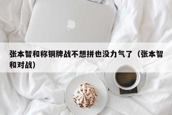 张本智和称铜牌战不想拼也没力气了（张本智和对战）