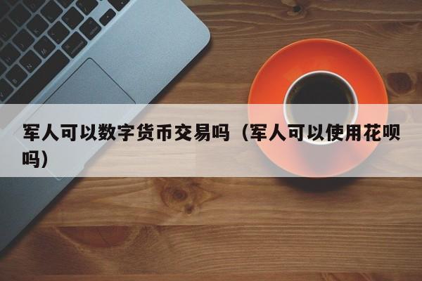 军人可以数字货币交易吗（军人可以使用花呗吗）