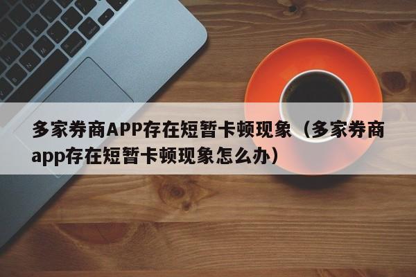 多家券商APP存在短暂卡顿现象（多家券商app存在短暂卡顿现象怎么办）