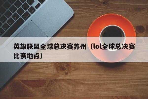 英雄联盟全球总决赛苏州（lol全球总决赛比赛地点）