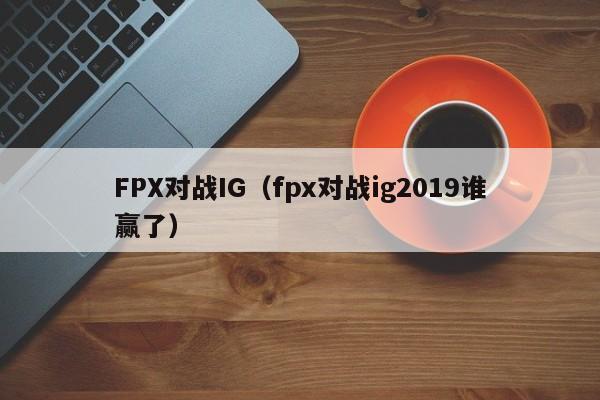 FPX对战IG（fpx对战ig2019谁赢了）