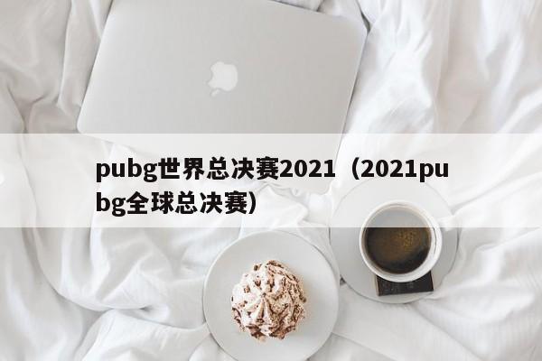 pubg世界总决赛2021（2021pubg全球总决赛）