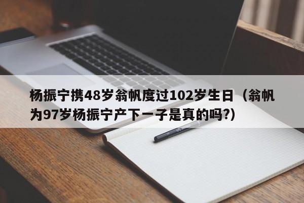 杨振宁携48岁翁帆度过102岁生日（翁帆为97岁杨振宁产下一子是真的吗?）