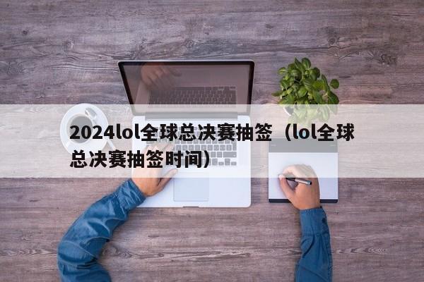 2024lol全球总决赛抽签（lol全球总决赛抽签时间）