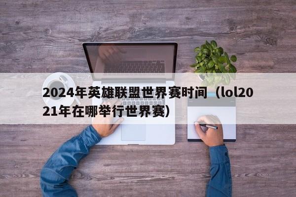 2024年英雄联盟世界赛时间（lol2021年在哪举行世界赛）